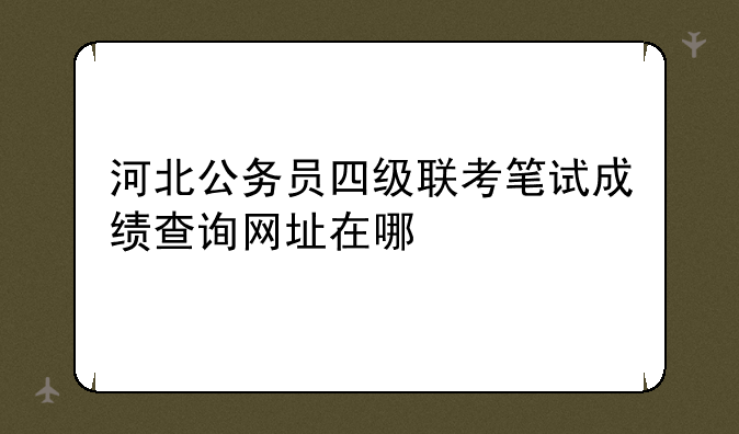 河北公务员四级联考笔试成绩查询网址在哪