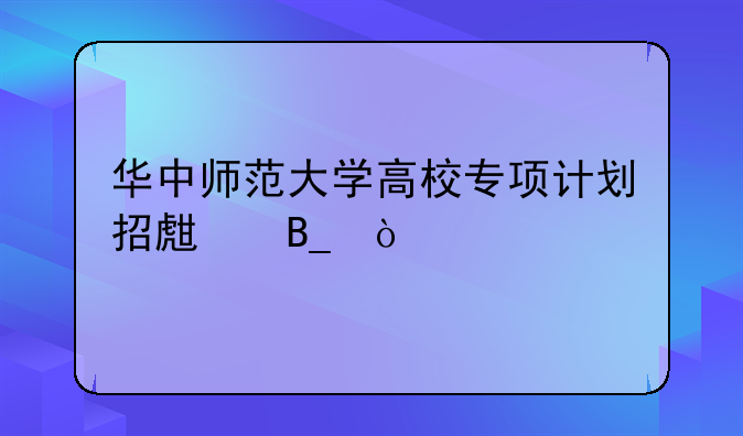 华中师范大学高校专项计划招生吗？