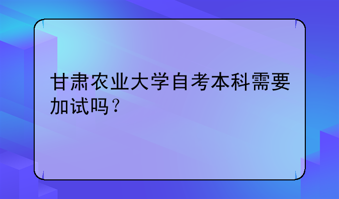 甘肃农业大学自考本科需要加试吗？