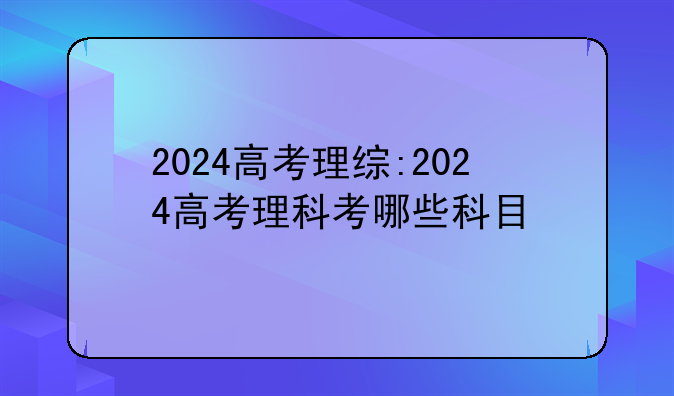 2024高考理综:2024高考理科考哪些科目