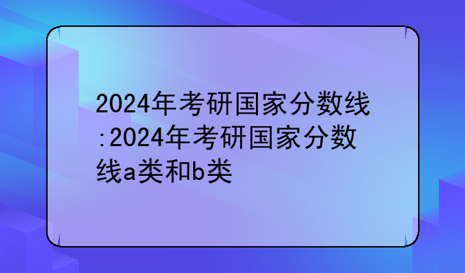 2024年考研国家分数线:2024年考研国家分数线a类和b类