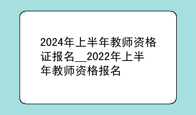 2024年上半年教师资格证报名__2022年上半年教师资格报名