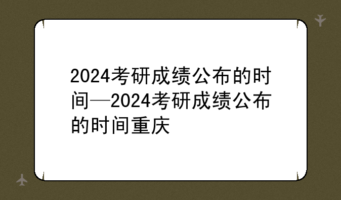 2024考研成绩公布的时间—2024考研成绩公布的时间重庆