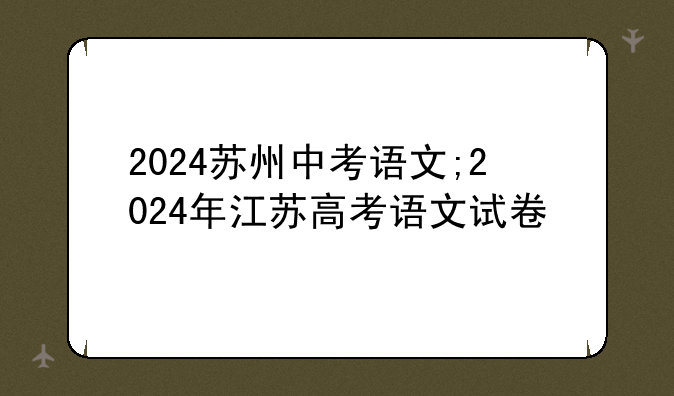 2024苏州中考语文;2024年江苏高考语文试卷