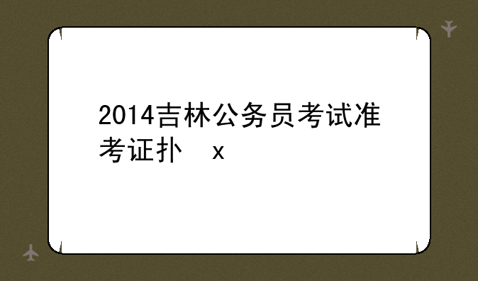 2014吉林公务员考试准考证打印