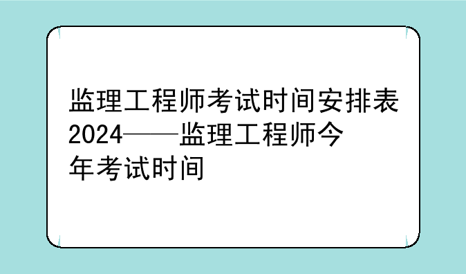 监理工程师考试时间安排表2024——监理工程师今年考试时间