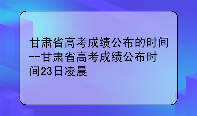 甘肃省高考成绩公布的时间--甘肃省高考成绩公布时间23日凌晨