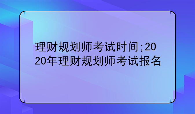理财规划师考试时间;2020年理财规划师考试报名