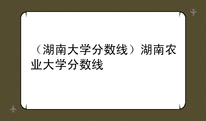 （湖南大学分数线）湖南农业大学分数线