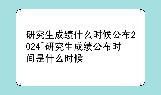 研究生成绩什么时候公布2024~研究生成绩公布时间是什么时候