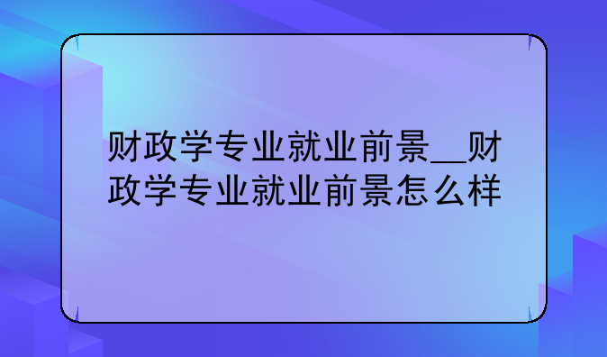 财政学专业就业前景__财政学专业就业前景怎么样