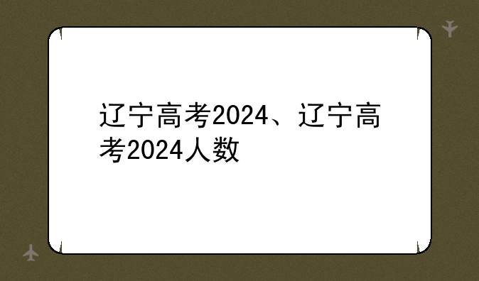 辽宁高考2024、辽宁高考2024人数
