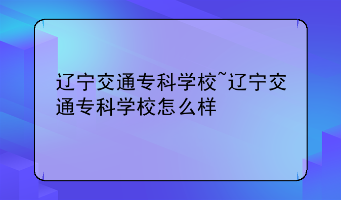 辽宁交通专科学校~辽宁交通专科学校怎么样