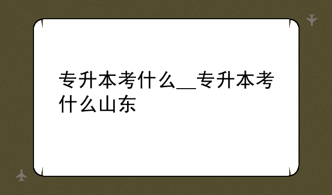 专升本考什么__专升本考什么山东