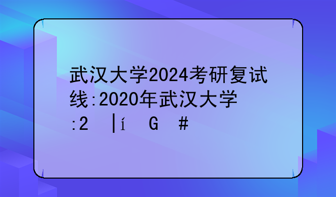 武汉大学2024考研复试线:2020年武汉大学研究生复试分数线公布了吗
