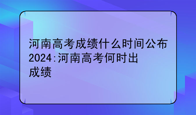 河南高考成绩什么时间公布2024:河南高考何时出成绩