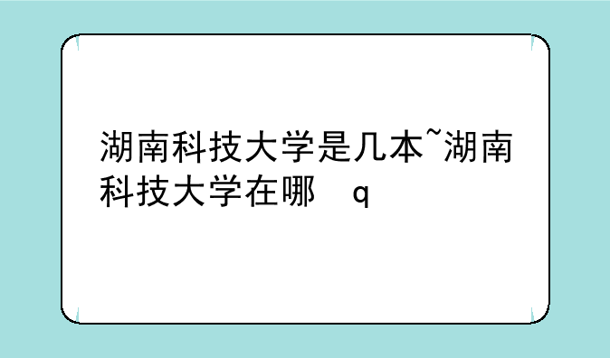 湖南科技大学是几本~湖南科技大学在哪里