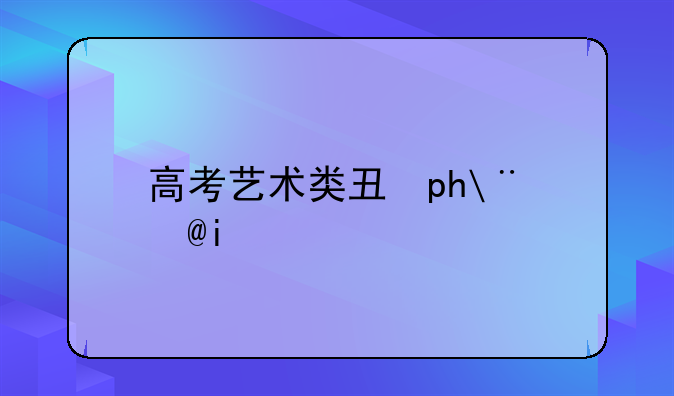 高考艺术类专业__高考艺术类专业考试时间