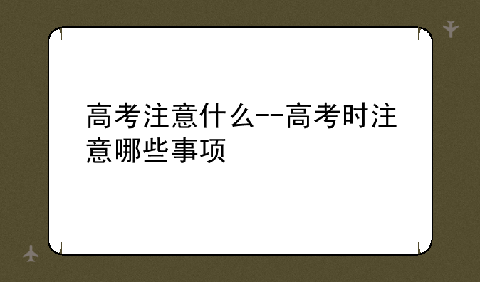 高考注意什么--高考时注意哪些事项