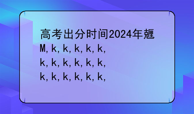 高考出分时间2024年具体时间:高考出分时间2024年具体时间山东