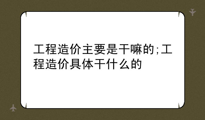 工程造价主要是干嘛的;工程造价具体干什么的