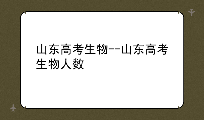 山东高考生物--山东高考生物人数