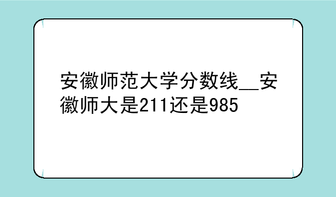 安徽师范大学分数线__安徽师大是211还是985