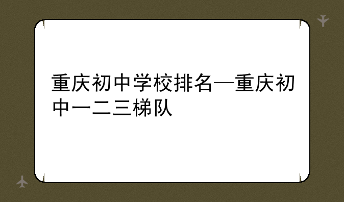 重庆初中学校排名—重庆初中一二三梯队