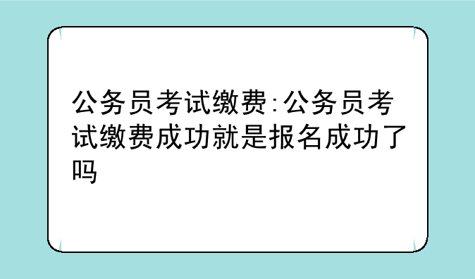 公务员考试缴费:公务员考试缴费成功就是报名成功了吗