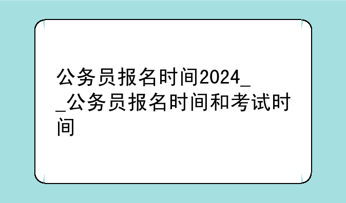 公务员报名时间2024__公务员报名时间和考试时间